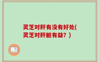灵芝对肝有没有好处(灵芝对肝脏有益？)