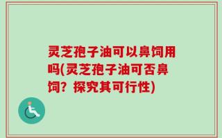 灵芝孢子油可以鼻饲用吗(灵芝孢子油可否鼻饲？探究其可行性)