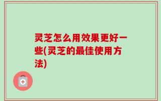 灵芝怎么用效果更好一些(灵芝的最佳使用方法)