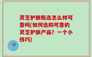 灵芝护肤甄选怎么样可靠吗(如何选购可靠的灵芝护肤产品？一个小技巧)