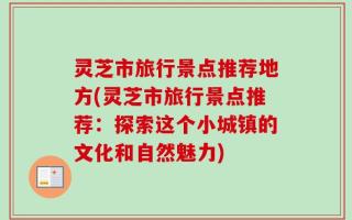 灵芝市旅行景点推荐地方(灵芝市旅行景点推荐：探索这个小城镇的文化和自然魅力)