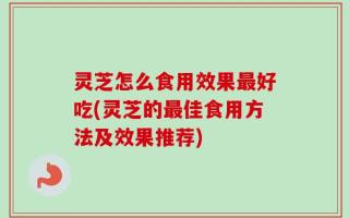 灵芝怎么食用效果最好吃(灵芝的最佳食用方法及效果推荐)