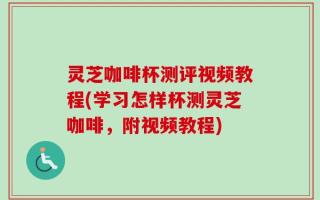 灵芝咖啡杯测评视频教程(学习怎样杯测灵芝咖啡，附视频教程)