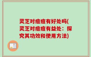 灵芝对痘痘有好处吗(灵芝对痘痘有益处：探究其功效和使用方法)