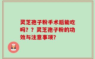 灵芝孢子粉手术后能吃吗？？灵芝孢子粉的功效与注意事项？