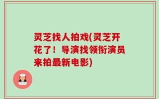 灵芝找人拍戏(灵芝开花了！导演找领衔演员来拍最新电影)