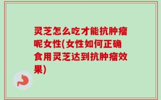 灵芝怎么吃才能抗肿瘤呢女性(女性如何正确食用灵芝达到抗肿瘤效果)