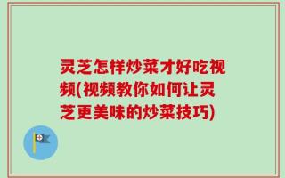 灵芝怎样炒菜才好吃视频(视频教你如何让灵芝更美味的炒菜技巧)