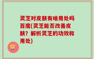 灵芝对皮肤有啥用处吗百度(灵芝能否改善皮肤？解析灵芝的功效和用处)