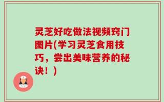 灵芝好吃做法视频窍门图片(学习灵芝食用技巧，尝出美味营养的秘诀！)