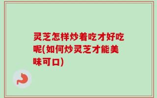 灵芝怎样炒着吃才好吃呢(如何炒灵芝才能美味可口)