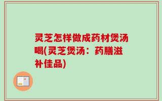 灵芝怎样做成药材煲汤喝(灵芝煲汤：药膳滋补佳品)