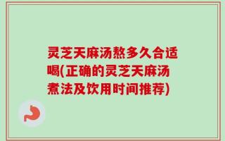 灵芝天麻汤熬多久合适喝(正确的灵芝天麻汤煮法及饮用时间推荐)