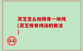 灵芝怎么和排骨一块炖(灵芝排骨炖汤的做法)