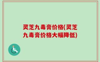灵芝九毒膏价格(灵芝九毒膏价格大幅降低)