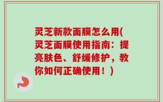 灵芝新款面膜怎么用(灵芝面膜使用指南：提亮肤色、舒缓修护，教你如何正确使用！)