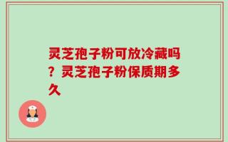 灵芝孢子粉可放冷藏吗？灵芝孢子粉保质期多久