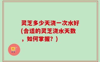 灵芝多少天浇一次水好(合适的灵芝浇水天数，如何掌握？)