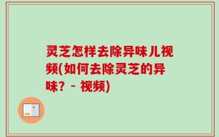 灵芝怎样去除异味儿视频(如何去除灵芝的异味？- 视频)