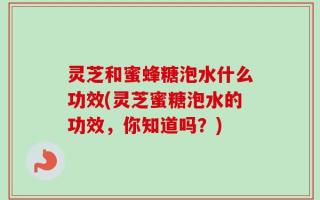 灵芝和蜜蜂糖泡水什么功效(灵芝蜜糖泡水的功效，你知道吗？)