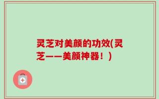 灵芝对美颜的功效(灵芝——美颜神器！)