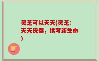 灵芝可以天天(灵芝：天天保健，续写新生命)