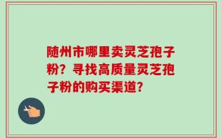随州市哪里卖灵芝孢子粉？寻找高质量灵芝孢子粉的购买渠道？