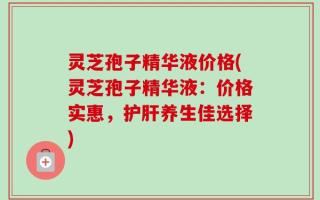 灵芝孢子精华液价格(灵芝孢子精华液：价格实惠，护肝养生佳选择)