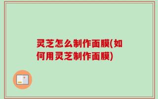 灵芝怎么制作面膜(如何用灵芝制作面膜)