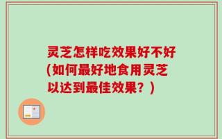 灵芝怎样吃效果好不好(如何最好地食用灵芝以达到最佳效果？)