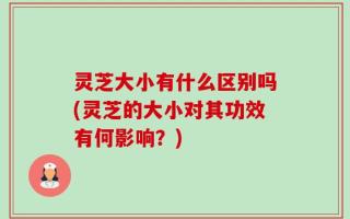 灵芝大小有什么区别吗(灵芝的大小对其功效有何影响？)