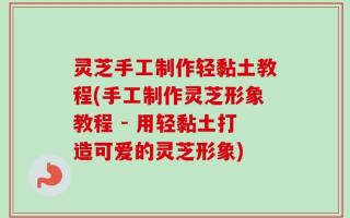 灵芝手工制作轻黏土教程(手工制作灵芝形象教程 - 用轻黏土打造可爱的灵芝形象)