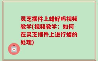 灵芝摆件上蜡好吗视频教学(视频教学：如何在灵芝摆件上进行蜡的处理)