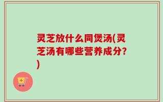 灵芝放什么同煲汤(灵芝汤有哪些营养成分？)