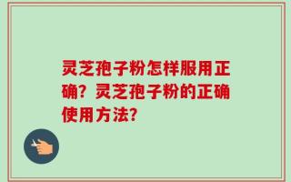 灵芝孢子粉怎样服用正确？灵芝孢子粉的正确使用方法？