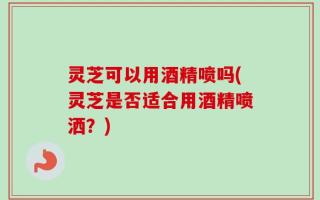 灵芝可以用酒精喷吗(灵芝是否适合用酒精喷洒？)