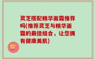 灵芝搭配精华面霜推荐吗(推荐灵芝与精华面霜的最佳组合，让您拥有健康美肌)