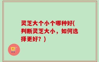 灵芝大个小个哪种好(判断灵芝大小，如何选择更好？)