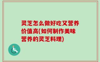 灵芝怎么做好吃又营养价值高(如何制作美味营养的灵芝料理)