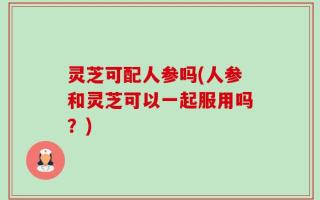 灵芝可配人参吗(人参和灵芝可以一起服用吗？)