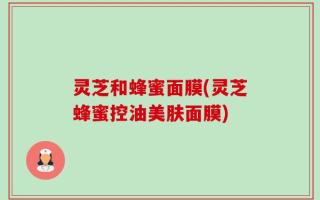 灵芝和蜂蜜面膜(灵芝蜂蜜控油美肤面膜)