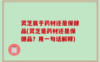 灵芝属于药材还是保健品(灵芝是药材还是保健品？用一句话解释)
