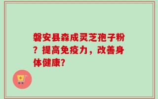 磐安县森成灵芝孢子粉？提高免疫力，改善身体健康？