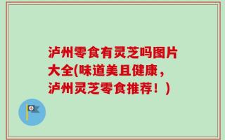 泸州零食有灵芝吗图片大全(味道美且健康，泸州灵芝零食推荐！)
