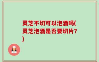 灵芝不切可以泡酒吗(灵芝泡酒是否要切片？)