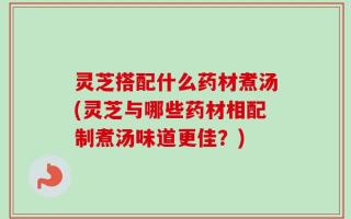 灵芝搭配什么药材煮汤(灵芝与哪些药材相配制煮汤味道更佳？)