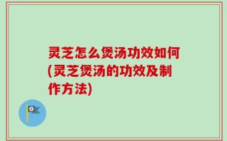 灵芝怎么煲汤功效如何(灵芝煲汤的功效及制作方法)