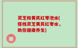 灵芝和黄芪红枣泡水(搭档灵芝黄芪红枣水，助你健康养生)