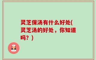 灵芝保汤有什么好处(灵芝汤的好处，你知道吗？)