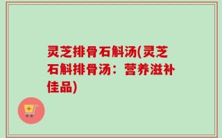 灵芝排骨石斛汤(灵芝石斛排骨汤：营养滋补佳品)